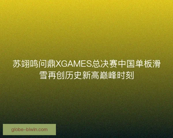 苏翊鸣问鼎XGAMES总决赛中国单板滑雪再创历史新高巅峰时刻