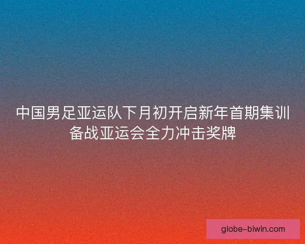 中国男足亚运队下月初开启新年首期集训备战亚运会全力冲击奖牌