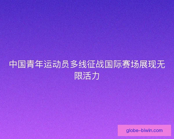 中国青年运动员多线征战国际赛场展现无限活力