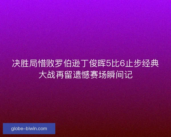 决胜局惜败罗伯逊丁俊晖5比6止步经典大战再留遗憾赛场瞬间记